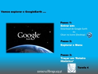 Vamos explorar o GoogleEarth ….

Passo 1:
Entrar em:
Download de Google Earth
ou
Clicar no ícone (Desktop)
Passo 2:
Explorar o Menu

Passo 3:
Traçar um ‘Roteiro
Histórico’

Tarefa 4

soniacruz@braga.ucp.pt

 