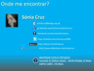 Onde me encontrar?
Sónia Cruz
soniacruz@braga.ucp.pt
pt.linkedin.com/in/soniacatarinacruz
facebook.com/soniacatarinacruz
https://twitter.com/soniacruz1980
http://about.me/soniacruz
http://www.slideshare.net/soniacruz

UNIVERSIDADE CATÓLICA PORTUGUESA
FACULDADE DE CIÊNCIAS SOCIAIS – CENTRO REGIONAL DE BRAGA
CAMPUS CAMÕES, 4710 BRAGA

 