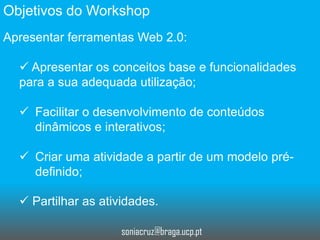 Objetivos do Workshop
Apresentar ferramentas Web 2.0:
 Apresentar os conceitos base e funcionalidades
para a sua adequada utilização;
 Facilitar o desenvolvimento de conteúdos
dinâmicos e interativos;
 Criar uma atividade a partir de um modelo prédefinido;
 Partilhar as atividades.
soniacruz@braga.ucp.pt

 