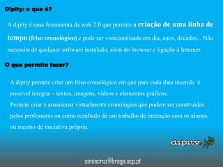 Dipity: o que é?

A dipity é uma ferramenta da web 2.0 que permite a criação de uma linha de

tempo (friso cronológico) e pode ser vista/analisada em dia, anos, décadas... Não
necessita de qualquer software instalado, além do browser e ligação à Internet.
O que permite fazer?

A dipity permite criar um friso cronológico em que para cada data inserida é
possível integrar - textos, imagens, vídeos e elementos gráficos.

Permite criar e armazenar virtualmente cronologias que podem ser construídas
pelos professores ou como resultado de um trabalho de interação com os alunos,
ou mesmo de iniciativa própria.

soniacruz@braga.ucp.pt

 