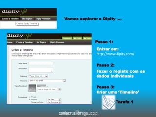 Vamos explorar o Dipity ….

Passo 1:
Entrar em:
http://www.dipity.com/
Passo 2:
Fazer o registo com os
dados individuais
Passo 3:
Criar uma ‘Timeline’
Tarefa 1

soniacruz@braga.ucp.pt

 