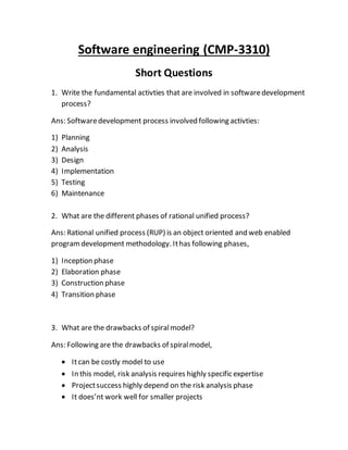 Software engineering (CMP-3310)
Short Questions
1. Write the fundamental activties that are involved in softwaredevelopment
process?
Ans: Softwaredevelopment process involved following activties:
1) Planning
2) Analysis
3) Design
4) Implementation
5) Testing
6) Maintenance
2. What are the different phases of rational unified process?
Ans: Rational unified process (RUP) is an object oriented and web enabled
programdevelopment methodology. Ithas following phases,
1) Inception phase
2) Elaboration phase
3) Construction phase
4) Transition phase
3. What are the drawbacks of spiralmodel?
Ans: Following are the drawbacks of spiralmodel,
 Itcan be costly model to use
 In this model, risk analysis requires highly specific expertise
 Projectsuccess highly depend on the risk analysis phase
 It does’nt work well for smaller projects
 