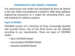 The constructive cost model was developed by Barry W. Boehm
in the late 1970s and published in Boehm's 1981 book Software
Engineering Economics as a model for estimating effort, cost,
and schedule for software projects.
Types of Models
COCOMO consists of a hierarchy of three increasingly detailed
and accurate forms. Any of the three forms can be adopted
according to our requirements. These are types of COCOMO
model:
– Basic COCOMO Model
– Intermediate COCOMO Model
– Detailed COCOMO Model
CONSTRUCTIVE COST MODEL ( COCOMO)
 