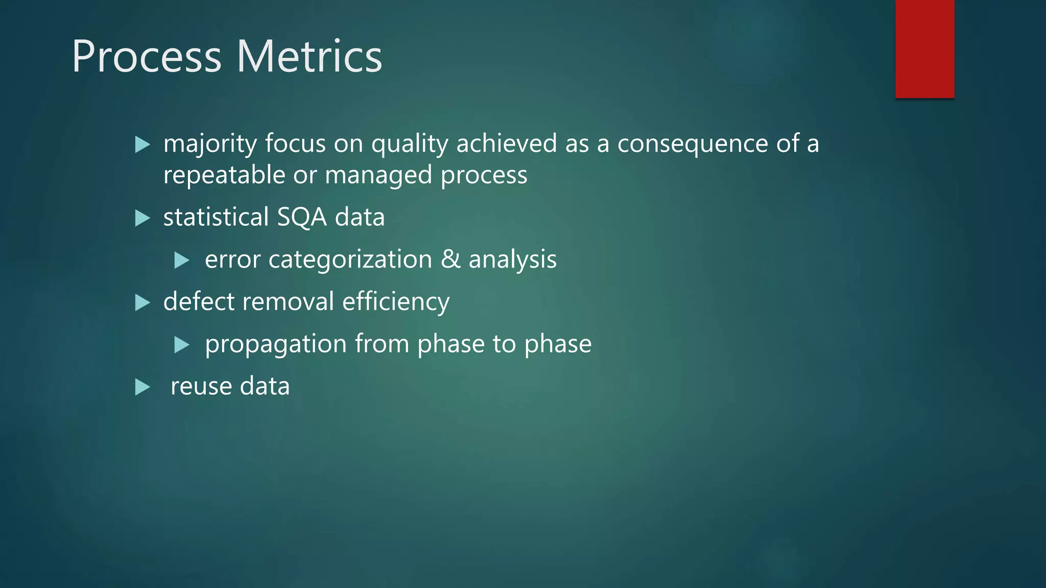 Process Metrics
 majority focus on quality achieved as a consequence of a
repeatable or managed process
 statistical SQA data
 error categorization & analysis
 defect removal efficiency
 propagation from phase to phase
 reuse data
 