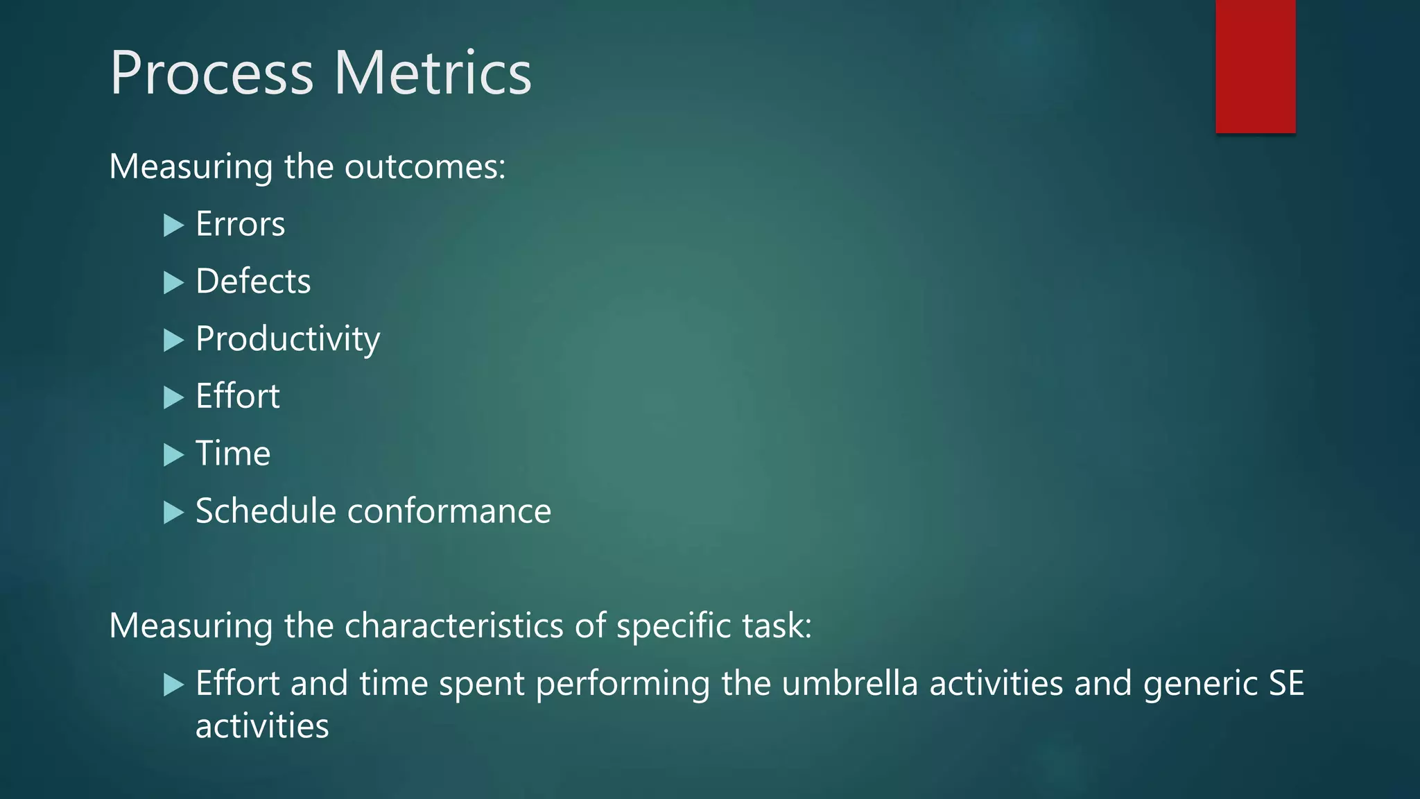 Process Metrics
Measuring the outcomes:
 Errors
 Defects
 Productivity
 Effort
 Time
 Schedule conformance
Measuring the characteristics of specific task:
 Effort and time spent performing the umbrella activities and generic SE
activities
 