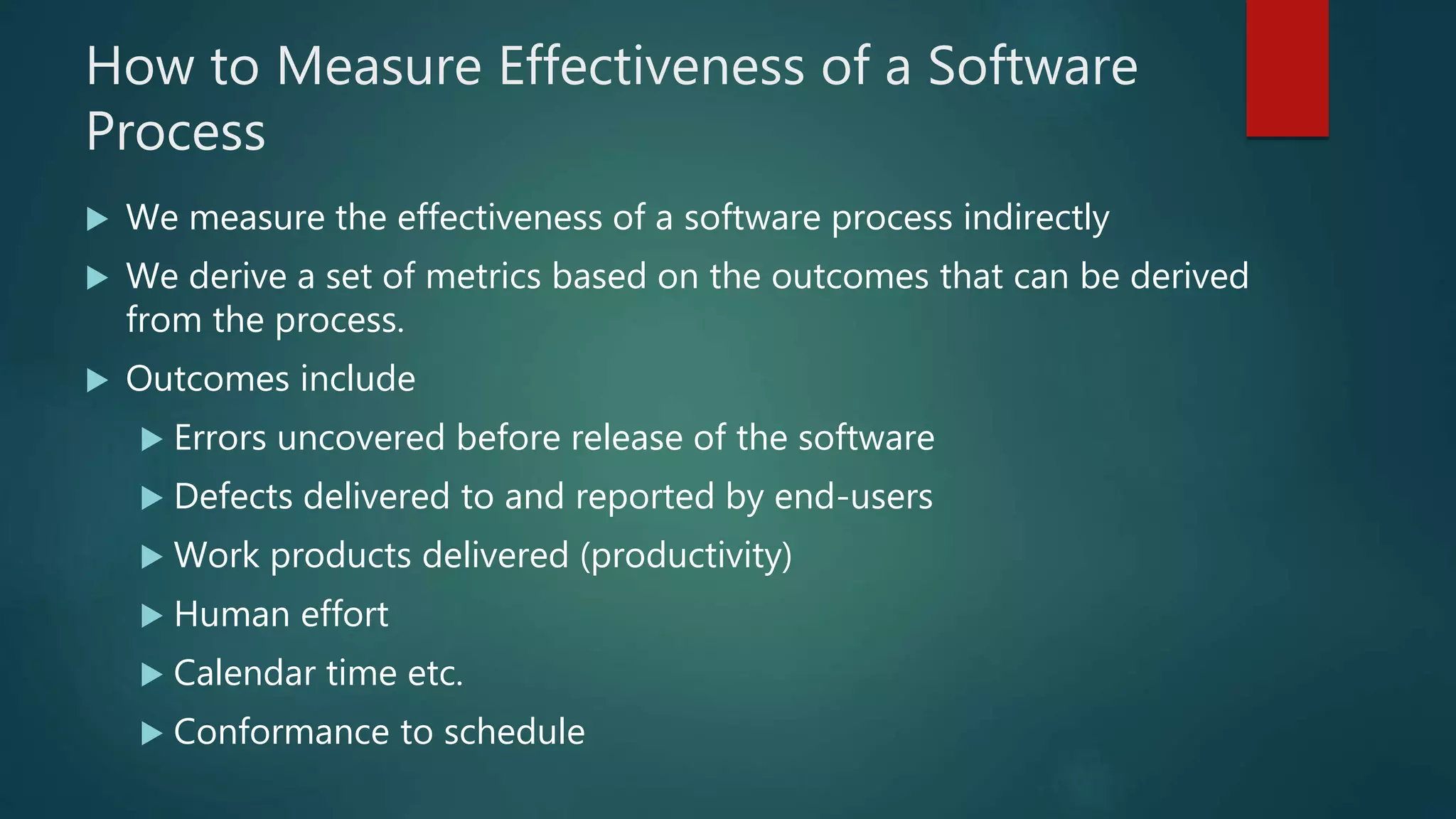 How to Measure Effectiveness of a Software
Process
 We measure the effectiveness of a software process indirectly
 We derive a set of metrics based on the outcomes that can be derived
from the process.
 Outcomes include
 Errors uncovered before release of the software
 Defects delivered to and reported by end-users
 Work products delivered (productivity)
 Human effort
 Calendar time etc.
 Conformance to schedule
 