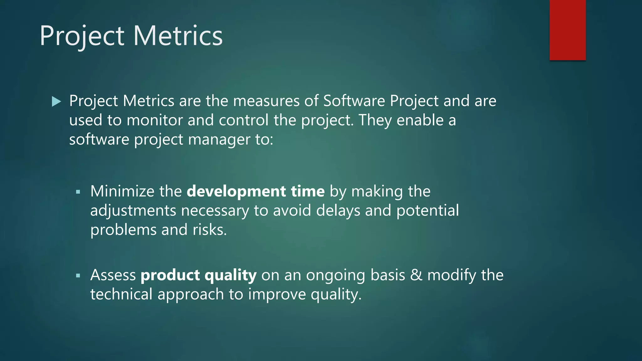 Project Metrics
 Project Metrics are the measures of Software Project and are
used to monitor and control the project. They enable a
software project manager to:
 Minimize the development time by making the
adjustments necessary to avoid delays and potential
problems and risks.
 Assess product quality on an ongoing basis & modify the
technical approach to improve quality.
 