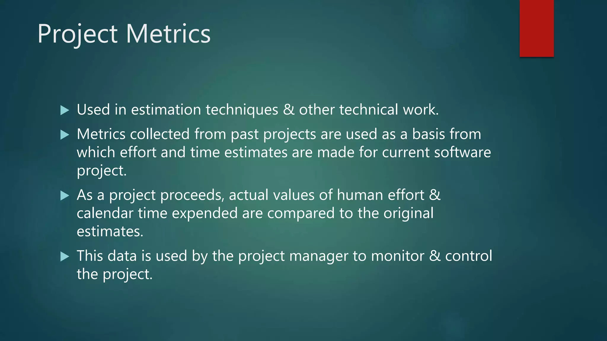Project Metrics
 Used in estimation techniques & other technical work.
 Metrics collected from past projects are used as a basis from
which effort and time estimates are made for current software
project.
 As a project proceeds, actual values of human effort &
calendar time expended are compared to the original
estimates.
 This data is used by the project manager to monitor & control
the project.
 