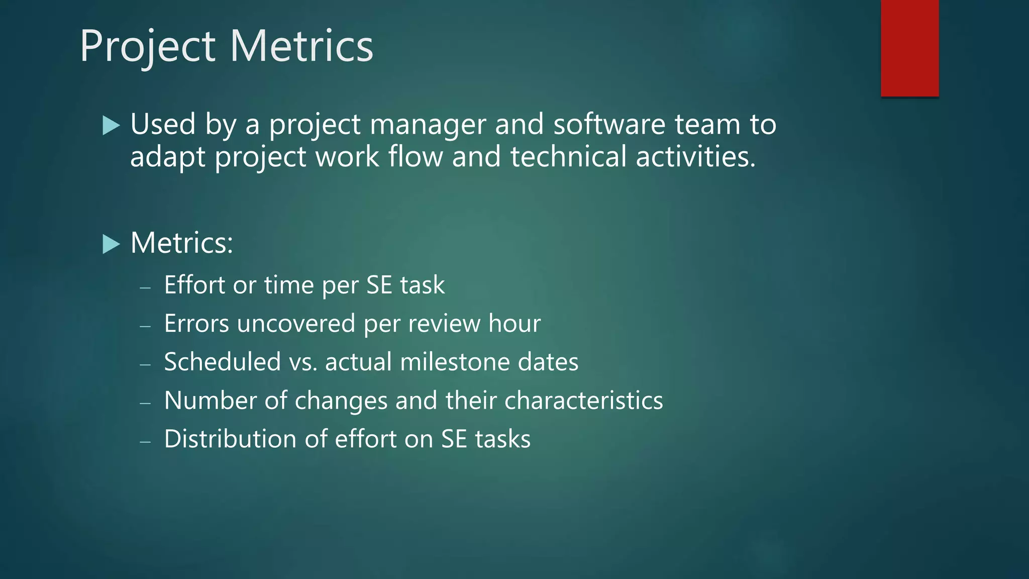 Project Metrics
 Used by a project manager and software team to
adapt project work flow and technical activities.
 Metrics:
 Effort or time per SE task
 Errors uncovered per review hour
 Scheduled vs. actual milestone dates
 Number of changes and their characteristics
 Distribution of effort on SE tasks
 