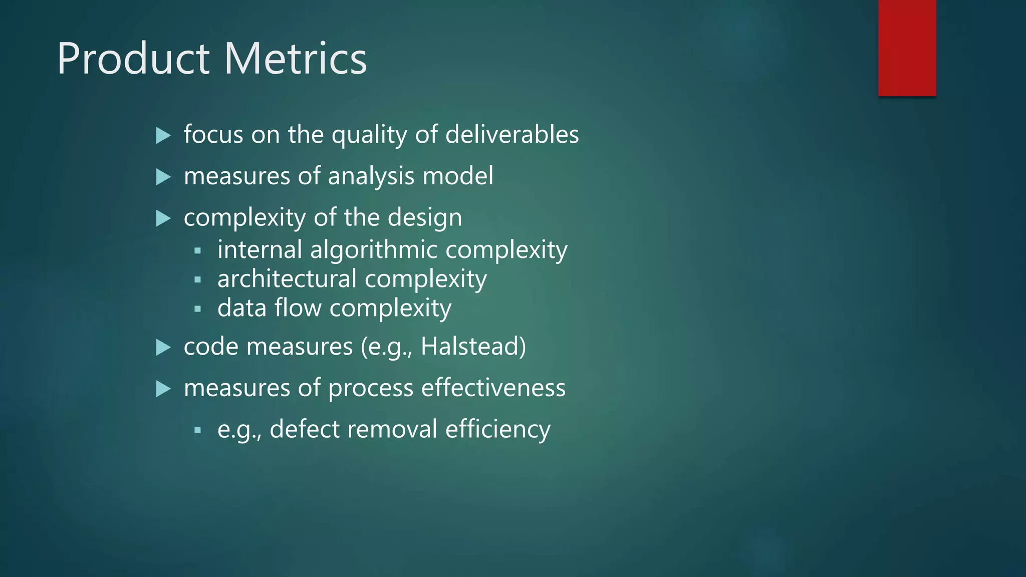 Product Metrics
 focus on the quality of deliverables
 measures of analysis model
 complexity of the design
 internal algorithmic complexity
 architectural complexity
 data flow complexity
 code measures (e.g., Halstead)
 measures of process effectiveness
 e.g., defect removal efficiency
 