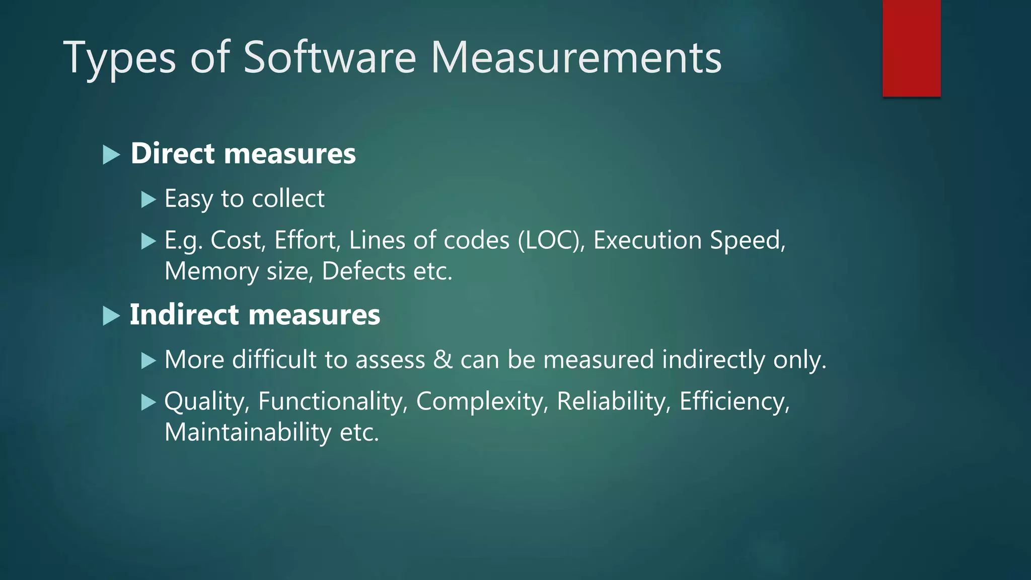 Types of Software Measurements
 Direct measures
 Easy to collect
 E.g. Cost, Effort, Lines of codes (LOC), Execution Speed,
Memory size, Defects etc.
 Indirect measures
 More difficult to assess & can be measured indirectly only.
 Quality, Functionality, Complexity, Reliability, Efficiency,
Maintainability etc.
 