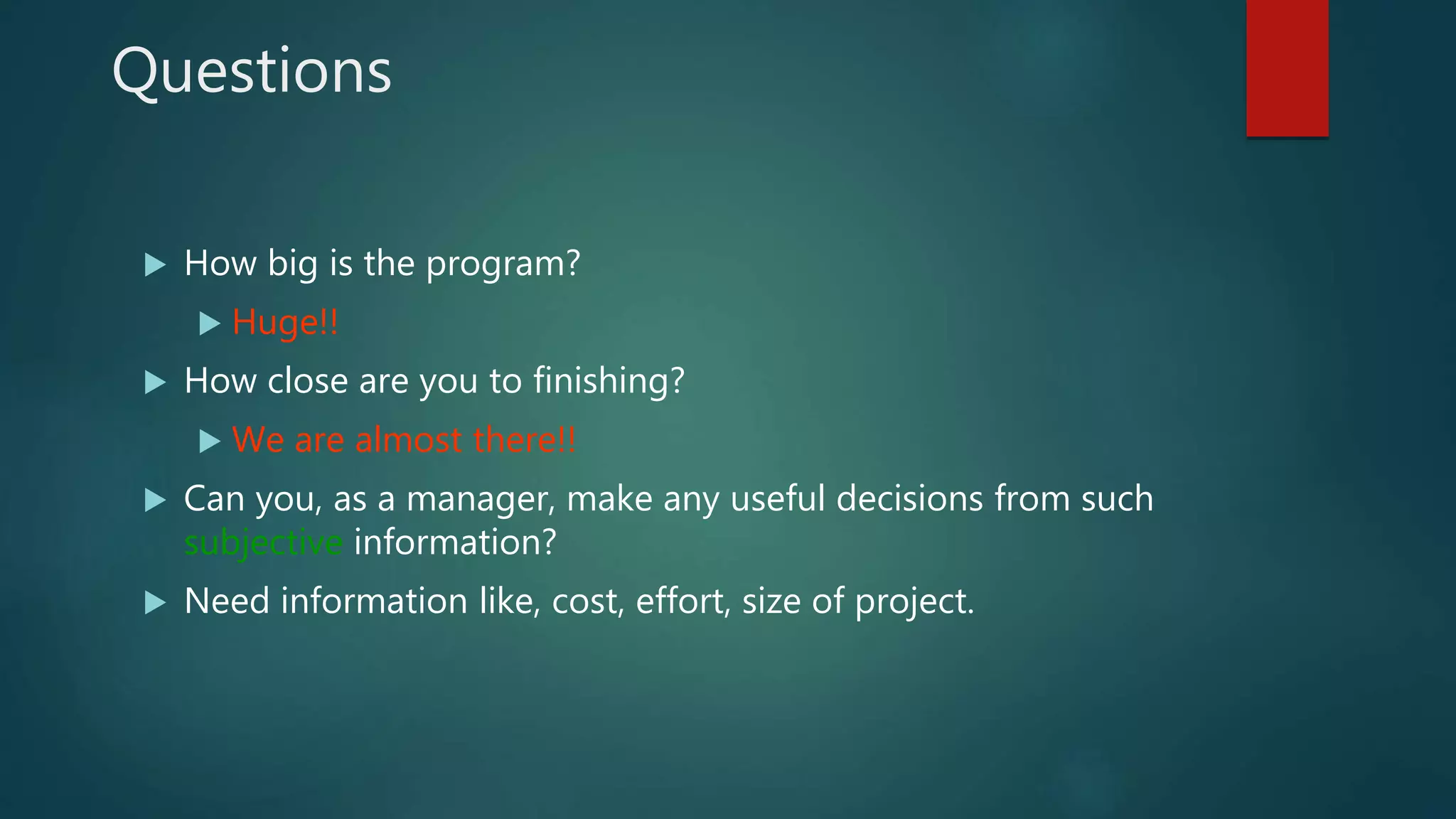 Questions
 How big is the program?
 Huge!!
 How close are you to finishing?
 We are almost there!!
 Can you, as a manager, make any useful decisions from such
subjective information?
 Need information like, cost, effort, size of project.
 