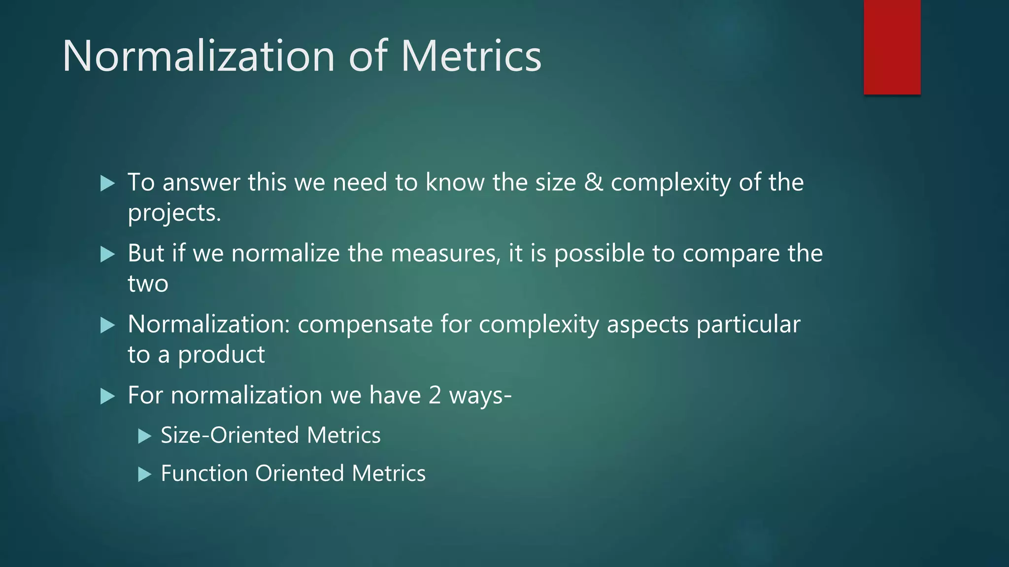 Normalization of Metrics
 To answer this we need to know the size & complexity of the
projects.
 But if we normalize the measures, it is possible to compare the
two
 Normalization: compensate for complexity aspects particular
to a product
 For normalization we have 2 ways-
 Size-Oriented Metrics
 Function Oriented Metrics
 