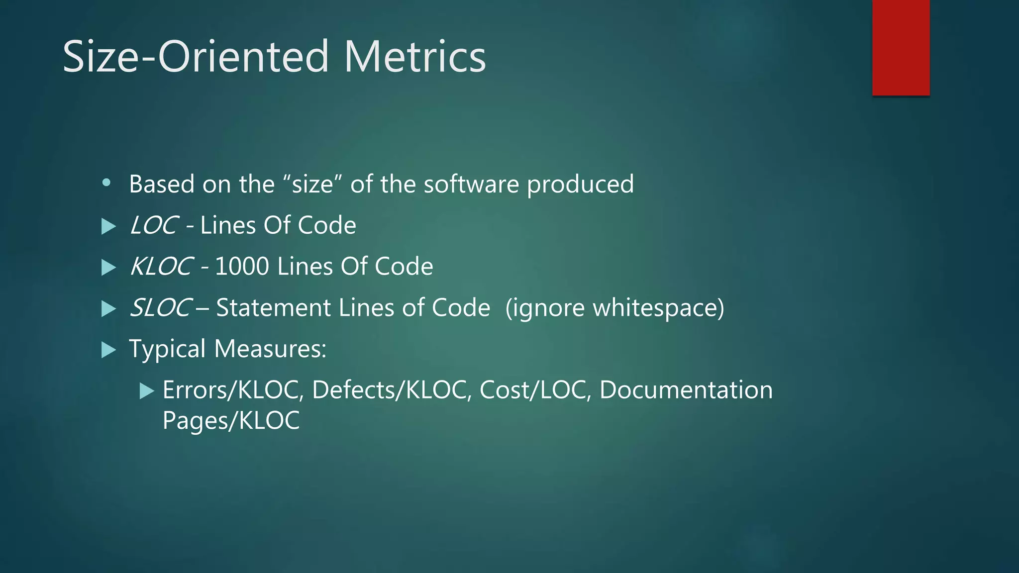 Size-Oriented Metrics
• Based on the “size” of the software produced
 LOC - Lines Of Code
 KLOC - 1000 Lines Of Code
 SLOC – Statement Lines of Code (ignore whitespace)
 Typical Measures:
 Errors/KLOC, Defects/KLOC, Cost/LOC, Documentation
Pages/KLOC
 