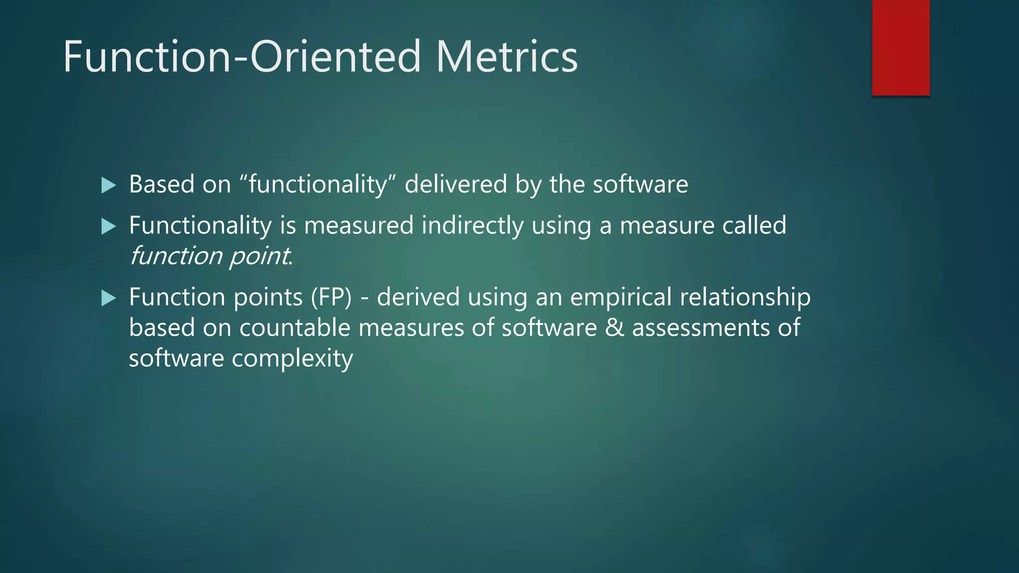 Function-Oriented Metrics
 Based on “functionality” delivered by the software
 Functionality is measured indirectly using a measure called
function point.
 Function points (FP) - derived using an empirical relationship
based on countable measures of software & assessments of
software complexity
 