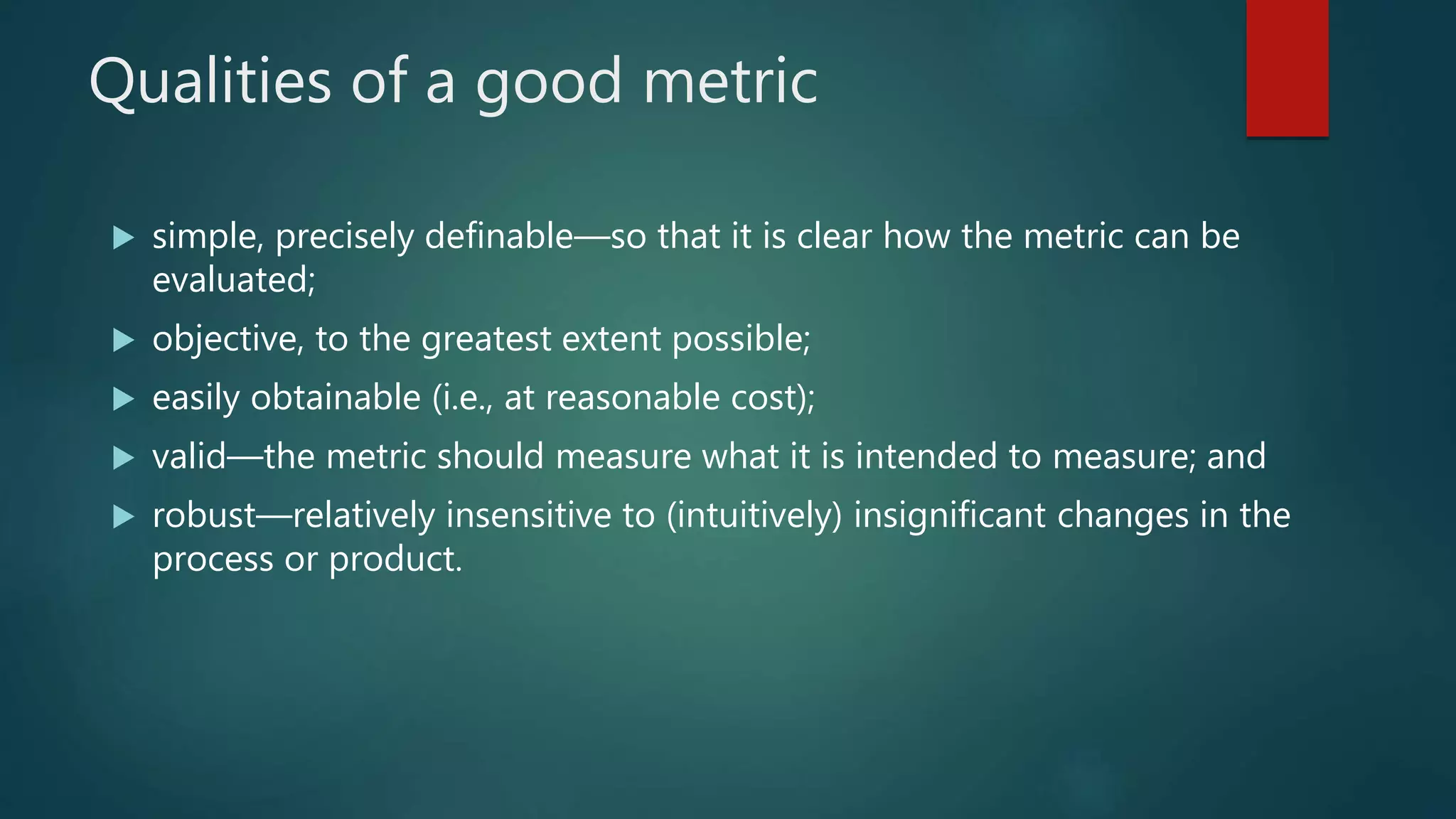 Qualities of a good metric
 simple, precisely definable—so that it is clear how the metric can be
evaluated;
 objective, to the greatest extent possible;
 easily obtainable (i.e., at reasonable cost);
 valid—the metric should measure what it is intended to measure; and
 robust—relatively insensitive to (intuitively) insignificant changes in the
process or product.
 