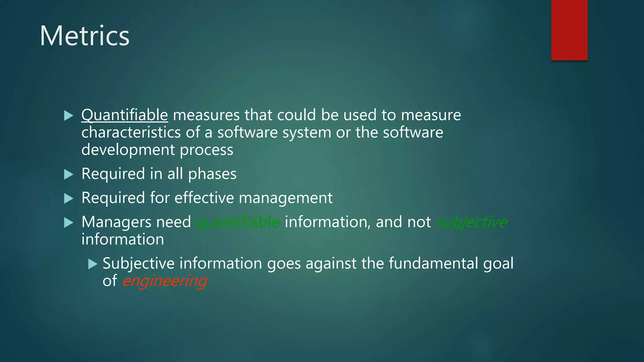 Metrics
 Quantifiable measures that could be used to measure
characteristics of a software system or the software
development process
 Required in all phases
 Required for effective management
 Managers need quantifiable information, and not subjective
information
 Subjective information goes against the fundamental goal
of engineering
 