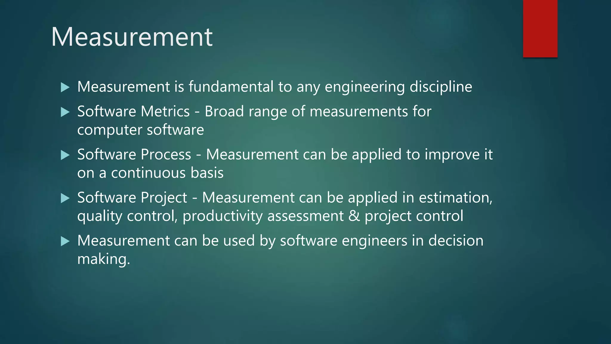 Measurement
 Measurement is fundamental to any engineering discipline
 Software Metrics - Broad range of measurements for
computer software
 Software Process - Measurement can be applied to improve it
on a continuous basis
 Software Project - Measurement can be applied in estimation,
quality control, productivity assessment & project control
 Measurement can be used by software engineers in decision
making.
 