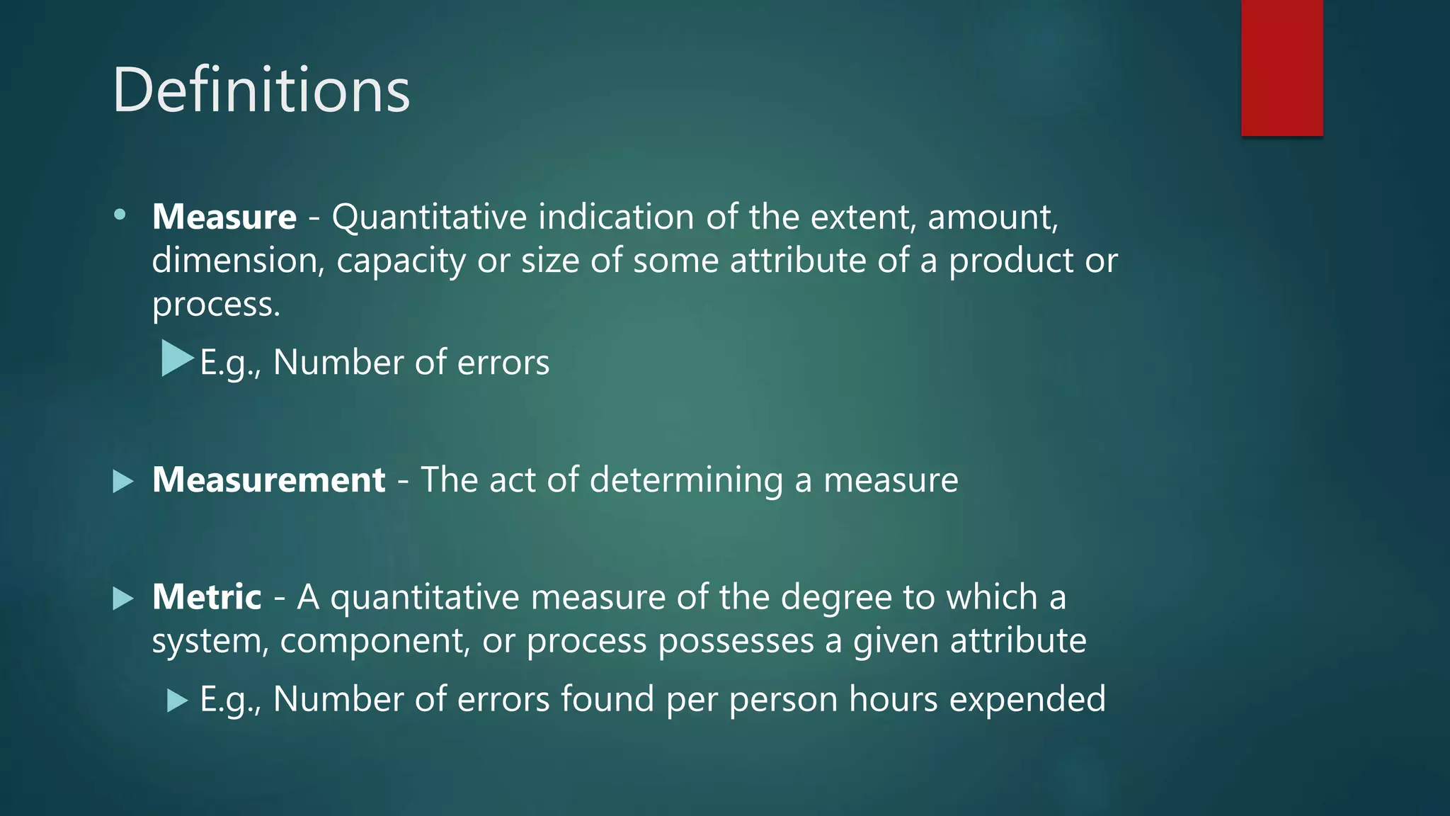 Definitions
• Measure - Quantitative indication of the extent, amount,
dimension, capacity or size of some attribute of a product or
process.
E.g., Number of errors
 Measurement - The act of determining a measure
 Metric - A quantitative measure of the degree to which a
system, component, or process possesses a given attribute
 E.g., Number of errors found per person hours expended
 