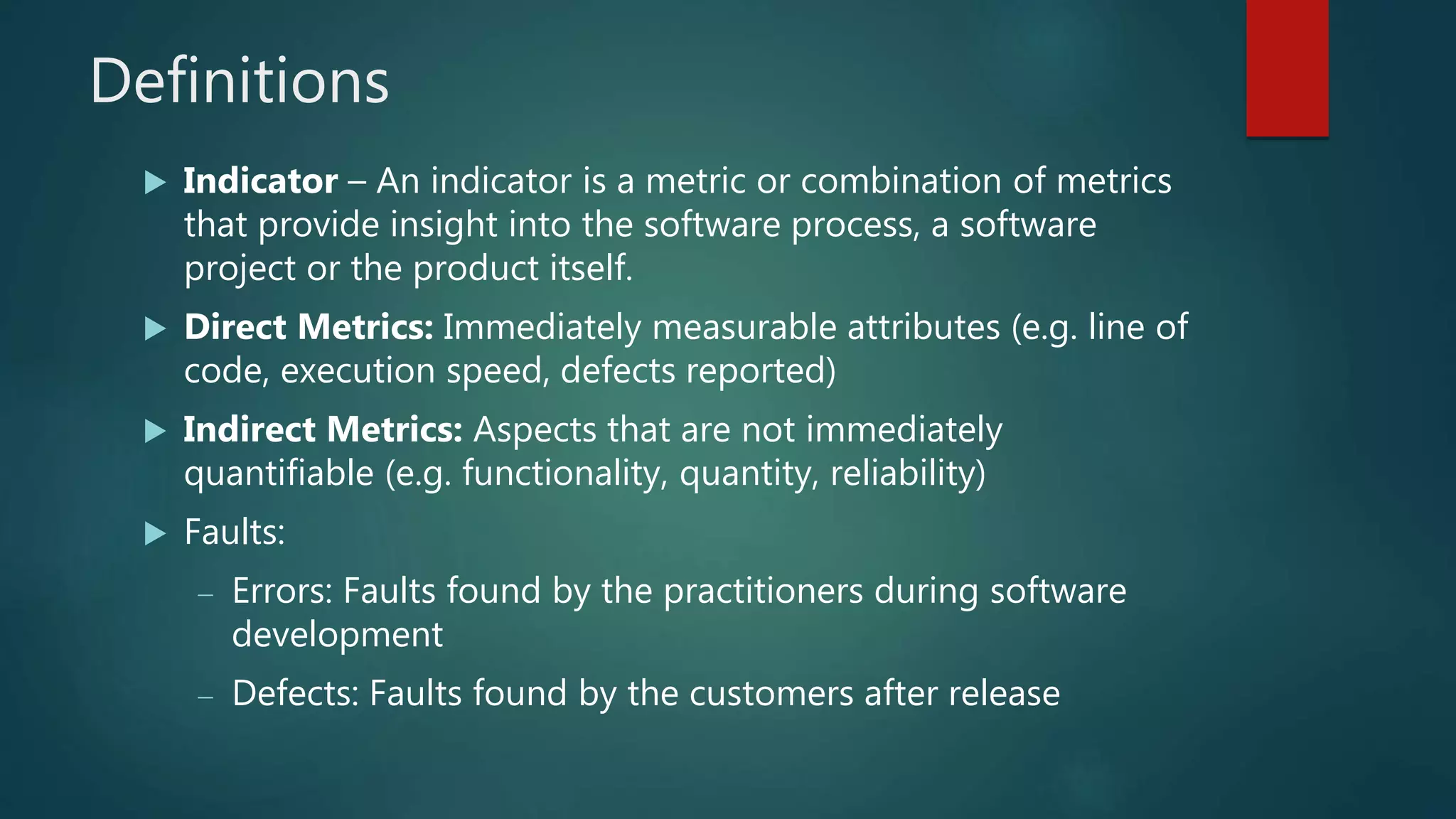 Definitions
 Indicator – An indicator is a metric or combination of metrics
that provide insight into the software process, a software
project or the product itself.
 Direct Metrics: Immediately measurable attributes (e.g. line of
code, execution speed, defects reported)
 Indirect Metrics: Aspects that are not immediately
quantifiable (e.g. functionality, quantity, reliability)
 Faults:
 Errors: Faults found by the practitioners during software
development
 Defects: Faults found by the customers after release
 