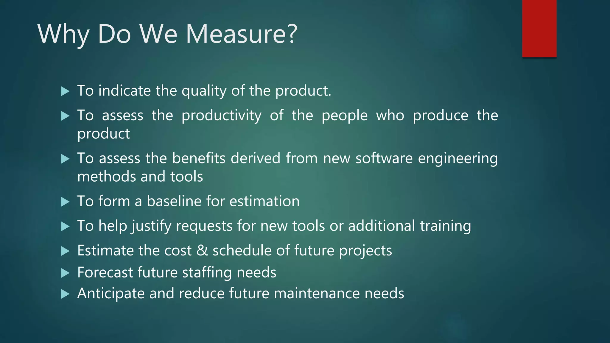 Why Do We Measure?
 To indicate the quality of the product.
 To assess the productivity of the people who produce the
product
 To assess the benefits derived from new software engineering
methods and tools
 To form a baseline for estimation
 To help justify requests for new tools or additional training
 Estimate the cost & schedule of future projects
 Forecast future staffing needs
 Anticipate and reduce future maintenance needs
 