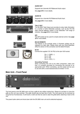 10
AUDIO OUT
Supports two channels XLR Balanced Audio output.
See page 29 for more details.
AUDIO IN
Supports four channels XLR Balanced Audio Input.
See page 29 for more details.
TALLY OUT
The SE-2800 Tally Output port provides bi-colour tally information
to a number of other Datavideo products, such as the ITC-100
eight channel talkback system or the Datavideo TLM range of
monitors. See page 33 for more details.
GPI
The GPI socket can be used for simple external control. See page
32 for more details.
RS-232 REMOTE
This feature is not currently active. A firmware update may be
released at a later date. Please check with your local Datavideo
office for advice on this connection and the latest firmware.
DC IN
Connect the supplied 12V 5A PSU to this 4pin XLR socket.
Pin 1 = GND ( - )
Pin 2 = NC
Pin 3 = NC
Pin 4 = VCC ( + )
Grounding Terminal
When connecting this unit to any other component, make sure
that it is properly grounded by connecting this terminal to an
appropriate point. When connecting, use the socket and be sure
to use wire with a cross-sectional area of at least 1.0 mm.
Main Unit – Front Panel
The front panel on the SE-2800 main unit has a grille for two airflow cooling fans. Please do not block or cover this
grille as the unit may overheat. This grille should also be kept free of dust. The front panel can be removed by
using the four thumbscrews. A soft brush or cloth can then be used to clean the grille before attaching it back to the
unit.
The power button starts and shuts down both the SE-2800 main unit and its attached keyboard.
 