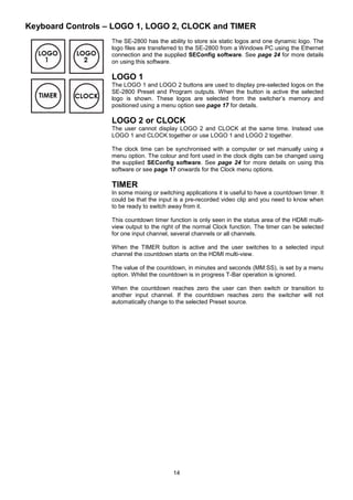 14
Keyboard Controls – LOGO 1, LOGO 2, CLOCK and TIMER
The SE-2800 has the ability to store six static logos and one dynamic logo. The
logo files are transferred to the SE-2800 from a Windows PC using the Ethernet
connection and the supplied SEConfig software. See page 24 for more details
on using this software.
LOGO 1
The LOGO 1 and LOGO 2 buttons are used to display pre-selected logos on the
SE-2800 Preset and Program outputs. When the button is active the selected
logo is shown. These logos are selected from the switcher’s memory and
positioned using a menu option see page 17 for details.
LOGO 2 or CLOCK
The user cannot display LOGO 2 and CLOCK at the same time. Instead use
LOGO 1 and CLOCK together or use LOGO 1 and LOGO 2 together.
The clock time can be synchronised with a computer or set manually using a
menu option. The colour and font used in the clock digits can be changed using
the supplied SEConfig software. See page 24 for more details on using this
software or see page 17 onwards for the Clock menu options.
TIMER
In some mixing or switching applications it is useful to have a countdown timer. It
could be that the input is a pre-recorded video clip and you need to know when
to be ready to switch away from it.
This countdown timer function is only seen in the status area of the HDMI multi-
view output to the right of the normal Clock function. The timer can be selected
for one input channel, several channels or all channels.
When the TIMER button is active and the user switches to a selected input
channel the countdown starts on the HDMI multi-view.
The value of the countdown, in minutes and seconds (MM:SS), is set by a menu
option. Whilst the countdown is in progress T-Bar operation is ignored.
When the countdown reaches zero the user can then switch or transition to
another input channel. If the countdown reaches zero the switcher will not
automatically change to the selected Preset source.
 