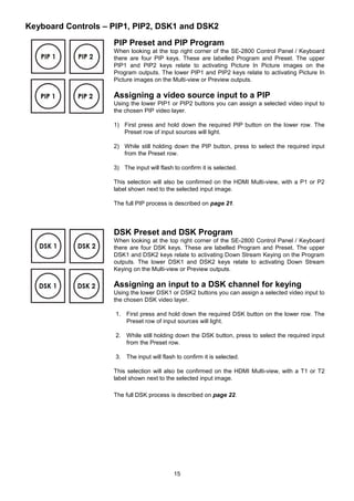 15
Keyboard Controls – PIP1, PIP2, DSK1 and DSK2
PIP Preset and PIP Program
When looking at the top right corner of the SE-2800 Control Panel / Keyboard
there are four PIP keys. These are labelled Program and Preset. The upper
PIP1 and PIP2 keys relate to activating Picture In Picture images on the
Program outputs. The lower PIP1 and PIP2 keys relate to activating Picture In
Picture images on the Multi-view or Preview outputs.
Assigning a video source input to a PIP
Using the lower PIP1 or PIP2 buttons you can assign a selected video input to
the chosen PIP video layer.
1) First press and hold down the required PIP button on the lower row. The
Preset row of input sources will light.
2) While still holding down the PIP button, press to select the required input
from the Preset row.
3) The input will flash to confirm it is selected.
This selection will also be confirmed on the HDMI Multi-view, with a P1 or P2
label shown next to the selected input image.
The full PIP process is described on page 21.
DSK Preset and DSK Program
When looking at the top right corner of the SE-2800 Control Panel / Keyboard
there are four DSK keys. These are labelled Program and Preset. The upper
DSK1 and DSK2 keys relate to activating Down Stream Keying on the Program
outputs. The lower DSK1 and DSK2 keys relate to activating Down Stream
Keying on the Multi-view or Preview outputs.
Assigning an input to a DSK channel for keying
Using the lower DSK1 or DSK2 buttons you can assign a selected video input to
the chosen DSK video layer.
1. First press and hold down the required DSK button on the lower row. The
Preset row of input sources will light.
2. While still holding down the DSK button, press to select the required input
from the Preset row.
3. The input will flash to confirm it is selected.
This selection will also be confirmed on the HDMI Multi-view, with a T1 or T2
label shown next to the selected input image.
The full DSK process is described on page 22.
 