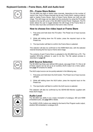16
Keyboard Controls – Frame Store, AUX and Audio level
FS – Frame Store Button
The SE-2800 has eight or twelve video channels, depending on the number of
inputs it has. Each of these channels has its own Frame Store, making a total of
eight or twelve Frame Stores. Each of these Frame Stores can hold one still
image. This still image can be called into the production by using the FS button
located at the top left corner of the SE-2800 Control Panel / Keyboard. The FS
button allows the user to toggle between the still image of the Frame Store or
the live video input also connected to that same video channel.
How to choose live video input or Frame Store
1. First press and hold down the FS button. The Preset row of input sources
will light.
2. While still holding down the FS button, press the required input on the
Preset row.
3. The input button will flash to confirm the Frame Store is selected.
This selection will also be confirmed on the HDMI Multi-view, with the selected
channel showing the live input or frame store image.
The contents of each Frame Store is uploaded to the SE-2800 from a PC. The
supplied SEConfig software is used to do this. The file upload process is
described on page 24.
AUX Source Selection
The SE-2800 has three user defined SDI outputs, see page 9 item 15. One or all
of these outputs can be set up as an auxiliary (AUX) output via a menu option.
See page 17 onwards for details.
The AUX output source can be quickly selected in the following way.
1. First press and hold down the AUX button. The Preset row of input sources
will light.
2. While still holding down the AUX button, press the required input on the
Preset row.
3. The input button will flash to confirm the AUX source is selected.
This selection will also be confirmed by the SD/HD-SDI Monitor supplied with
these AUX images.
Audio Level
The SE-2800 has ability to do a basic mix/switch of analogue, SDI and HDMI
embedded audio, see page 29 for details.
The AUDIO LEVEL buttons are related to the level of the Program audio output,
whether SDI embedded or analogue XLR.
 