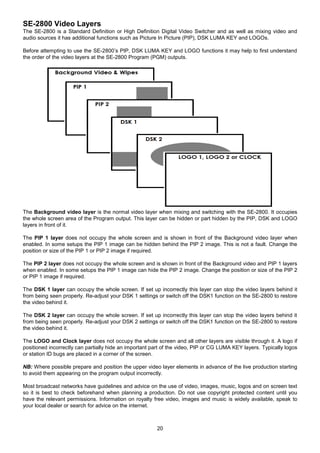 20
SE-2800 Video Layers
The SE-2800 is a Standard Definition or High Definition Digital Video Switcher and as well as mixing video and
audio sources it has additional functions such as Picture In Picture (PIP), DSK LUMA KEY and LOGOs.
Before attempting to use the SE-2800’s PIP, DSK LUMA KEY and LOGO functions it may help to first understand
the order of the video layers at the SE-2800 Program (PGM) outputs.
The Background video layer is the normal video layer when mixing and switching with the SE-2800. It occupies
the whole screen area of the Program output. This layer can be hidden or part hidden by the PIP, DSK and LOGO
layers in front of it.
The PIP 1 layer does not occupy the whole screen and is shown in front of the Background video layer when
enabled. In some setups the PIP 1 image can be hidden behind the PIP 2 image. This is not a fault. Change the
position or size of the PIP 1 or PIP 2 image if required.
The PIP 2 layer does not occupy the whole screen and is shown in front of the Background video and PIP 1 layers
when enabled. In some setups the PIP 1 image can hide the PIP 2 image. Change the position or size of the PIP 2
or PIP 1 image if required.
The DSK 1 layer can occupy the whole screen. If set up incorrectly this layer can stop the video layers behind it
from being seen properly. Re-adjust your DSK 1 settings or switch off the DSK1 function on the SE-2800 to restore
the video behind it.
The DSK 2 layer can occupy the whole screen. If set up incorrectly this layer can stop the video layers behind it
from being seen properly. Re-adjust your DSK 2 settings or switch off the DSK1 function on the SE-2800 to restore
the video behind it.
The LOGO and Clock layer does not occupy the whole screen and all other layers are visible through it. A logo if
positioned incorrectly can partially hide an important part of the video, PIP or CG LUMA KEY layers. Typically logos
or station ID bugs are placed in a corner of the screen.
NB: Where possible prepare and position the upper video layer elements in advance of the live production starting
to avoid them appearing on the program output incorrectly.
Most broadcast networks have guidelines and advice on the use of video, images, music, logos and on screen text
so it is best to check beforehand when planning a production. Do not use copyright protected content until you
have the relevant permissions. Information on royalty free video, images and music is widely available, speak to
your local dealer or search for advice on the internet.
 
