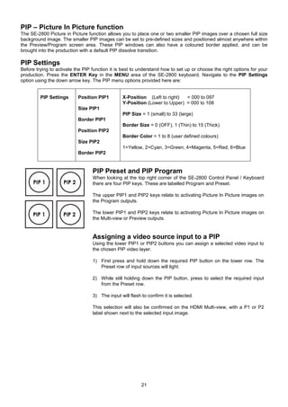 21
PIP – Picture In Picture function
The SE-2800 Picture in Picture function allows you to place one or two smaller PIP images over a chosen full size
background image. The smaller PIP images can be set to pre-defined sizes and positioned almost anywhere within
the Preview/Program screen area. These PIP windows can also have a coloured border applied, and can be
brought into the production with a default PIP dissolve transition.
PIP Settings
Before trying to activate the PIP function it is best to understand how to set up or choose the right options for your
production. Press the ENTER Key in the MENU area of the SE-2800 keyboard. Navigate to the PIP Settings
option using the down arrow key. The PIP menu options provided here are:
PIP Settings Position PIP1
Size PIP1
Border PIP1
Position PIP2
Size PIP2
Border PIP2
X-Position (Left to right) = 000 to 097
Y-Position (Lower to Upper) = 000 to 108
PIP Size = 1 (small) to 33 (large)
Border Size = 0 (OFF), 1 (Thin) to 15 (Thick)
Border Color = 1 to 8 (user defined colours)
1=Yellow, 2=Cyan, 3=Green, 4=Magenta, 5=Red, 6=Blue
PIP Preset and PIP Program
When looking at the top right corner of the SE-2800 Control Panel / Keyboard
there are four PIP keys. These are labelled Program and Preset.
The upper PIP1 and PIP2 keys relate to activating Picture In Picture images on
the Program outputs.
The lower PIP1 and PIP2 keys relate to activating Picture In Picture images on
the Multi-view or Preview outputs.
Assigning a video source input to a PIP
Using the lower PIP1 or PIP2 buttons you can assign a selected video input to
the chosen PIP video layer.
1) First press and hold down the required PIP button on the lower row. The
Preset row of input sources will light.
2) While still holding down the PIP button, press to select the required input
from the Preset row.
3) The input will flash to confirm it is selected.
This selection will also be confirmed on the HDMI Multi-view, with a P1 or P2
label shown next to the selected input image.
 