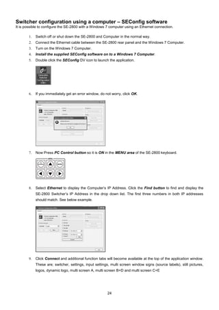 24
Switcher configuration using a computer – SEConfig software
It is possible to configure the SE-2800 with a Windows 7 computer using an Ethernet connection.
1. Switch off or shut down the SE-2800 and Computer in the normal way.
2. Connect the Ethernet cable between the SE-2800 rear panel and the Windows 7 Computer.
3. Turn on the Windows 7 Computer.
4. Install the supplied SEConfig software on to a Windows 7 Computer.
5. Double click the SEConfig DV icon to launch the application.
6. If you immediately get an error window, do not worry, click OK.
7. Now Press PC Control button so it is ON in the MENU area of the SE-2800 keyboard.
8. Select Ethernet to display the Computer’s IP Address. Click the Find button to find and display the
SE-2800 Switcher’s IP Address in the drop down list. The first three numbers in both IP addresses
should match. See below example.
9. Click Connect and additional function tabs will become available at the top of the application window.
These are; switcher, settings, input settings, multi screen window signs (source labels), still pictures,
logos, dynamic logo, multi screen A, multi screen B+D and multi screen C+E
 