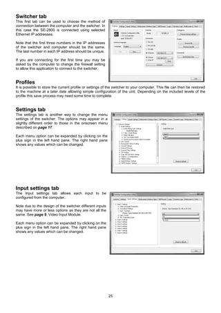 25
Switcher tab
This first tab can be used to choose the method of
connection between the computer and the switcher. In
this case the SE-2800 is connected using selected
Ethernet IP addresses.
Note that the first three numbers in the IP addresses
of the switcher and computer should be the same.
The last number in each IP address should be unique.
If you are connecting for the first time you may be
asked by the computer to change the firewall setting
to allow this application to connect to the switcher.
Profiles
It is possible to store the current profile or settings of the switcher to your computer. This file can then be restored
to the machine at a later date allowing simple configuration of the unit. Depending on the included levels of the
profile this save process may need some time to complete.
Settings tab
The settings tab is another way to change the menu
settings of the switcher. The options may appear in a
slightly different order to those in the onscreen menu
described on page 17.
Each menu option can be expanded by clicking on the
plus sign in the left hand pane. The right hand pane
shows any values which can be changed.
Input settings tab
The Input settings tab allows each input to be
configured from the computer.
Note due to the design of the switcher different inputs
may have more or less options as they are not all the
same. See page 9, Video Input Module.
Each menu option can be expanded by clicking on the
plus sign in the left hand pane. The right hand pane
shows any values which can be changed.
 