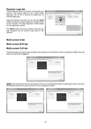 27
Dynamic Logo tab
The SE-2800 can store one dynamic moving logo in its
memory. The dynamic logo can be a targa (TGA)
sequence, GIF or AVI. It must be no longer than 75
frames/images long.
Using the Dynamic logo tab you can use the LOAD
button to browse for a logo sequence of images stored
on the computer. This logo sequence is then loaded
into the application window.
The WRITE button can then be used to save the new
logo sequence into the dynamic logo store on the
switcher.
Multi screen A tab
Multi screen B+D tab
Multi screen C+E tab
These three tabs are used to write new Multi screen layouts to the switcher in order to change the HDMI multi-view
layouts as described on page 11.
NOTE: Only change these layouts with guidance from your local Datavideo office as attempting to edit or load your
own layouts may result in a poor outcome or a non-responsive switcher.
 