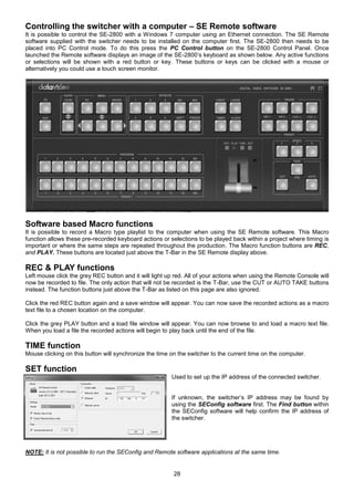 28
Controlling the switcher with a computer – SE Remote software
It is possible to control the SE-2800 with a Windows 7 computer using an Ethernet connection. The SE Remote
software supplied with the switcher needs to be installed on the computer first. The SE-2800 then needs to be
placed into PC Control mode. To do this press the PC Control button on the SE-2800 Control Panel. Once
launched the Remote software displays an image of the SE-2800’s keyboard as shown below. Any active functions
or selections will be shown with a red button or key. These buttons or keys can be clicked with a mouse or
alternatively you could use a touch screen monitor.
Software based Macro functions
It is possible to record a Macro type playlist to the computer when using the SE Remote software. This Macro
function allows these pre-recorded keyboard actions or selections to be played back within a project where timing is
important or where the same steps are repeated throughout the production. The Macro function buttons are REC,
and PLAY. These buttons are located just above the T-Bar in the SE Remote display above.
REC & PLAY functions
Left mouse click the grey REC button and it will light up red. All of your actions when using the Remote Console will
now be recorded to file. The only action that will not be recorded is the T-Bar, use the CUT or AUTO TAKE buttons
instead. The function buttons just above the T-Bar as listed on this page are also ignored.
Click the red REC button again and a save window will appear. You can now save the recorded actions as a macro
text file to a chosen location on the computer.
Click the grey PLAY button and a load file window will appear. You can now browse to and load a macro text file.
When you load a file the recorded actions will begin to play back until the end of the file.
TIME function
Mouse clicking on this button will synchronize the time on the switcher to the current time on the computer.
SET function
Used to set up the IP address of the connected switcher.
If unknown, the switcher’s IP address may be found by
using the SEConfig software first. The Find button within
the SEConfig software will help confirm the IP address of
the switcher.
NOTE: It is not possible to run the SEConfig and Remote software applications at the same time.
 