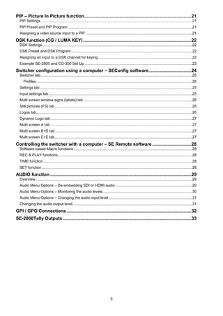 3
PIP – Picture In Picture function.....................................................................................21
PIP Settings...................................................................................................................................................21
PIP Preset and PIP Program ........................................................................................................................21
Assigning a video source input to a PIP .......................................................................................................21
DSK function (CG / LUMA KEY)......................................................................................22
DSK Settings.................................................................................................................................................22
DSK Preset and DSK Program .....................................................................................................................22
Assigning an input to a DSK channel for keying ...........................................................................................22
Example SE-2800 and CG-350 Set Up ........................................................................................................23
Switcher configuration using a computer – SEConfig software..................................24
Switcher tab...................................................................................................................................................25
Profiles.......................................................................................................................................................25
Settings tab ...................................................................................................................................................25
Input settings tab...........................................................................................................................................25
Multi screen window signs (labels) tab .........................................................................................................26
Still pictures (FS) tab.....................................................................................................................................26
Logos tab.......................................................................................................................................................26
Dynamic Logo tab .........................................................................................................................................27
Multi screen A tab .........................................................................................................................................27
Multi screen B+D tab.....................................................................................................................................27
Multi screen C+E tab.....................................................................................................................................27
Controlling the switcher with a computer – SE Remote software ...............................28
Software based Macro functions...................................................................................................................28
REC & PLAY functions..................................................................................................................................28
TIME function ................................................................................................................................................28
SET function..................................................................................................................................................28
AUDIO function ................................................................................................................29
Overview .......................................................................................................................................................29
Audio Menu Options – De-embedding SDI or HDMI audio ..........................................................................29
Audio Menu Options – Monitoring the audio levels.......................................................................................30
Audio Menu Options – Changing the audio input level.................................................................................31
Changing the audio output level....................................................................................................................31
GPI / GPO Connections ...................................................................................................32
SE-2800Tally Outputs ......................................................................................................33
 