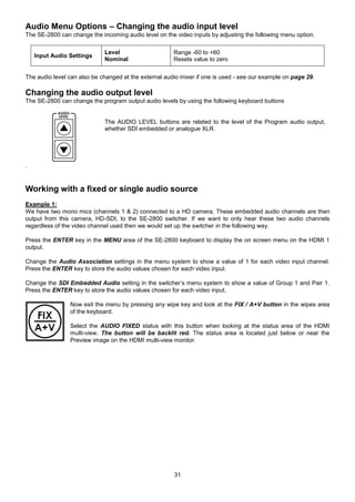 31
Audio Menu Options – Changing the audio input level
The SE-2800 can change the incoming audio level on the video inputs by adjusting the following menu option.
Input Audio Settings
Level
Nominal
Range -60 to +60
Resets value to zero
The audio level can also be changed at the external audio mixer if one is used - see our example on page 29.
Changing the audio output level
The SE-2800 can change the program output audio levels by using the following keyboard buttons
The AUDIO LEVEL buttons are related to the level of the Program audio output,
whether SDI embedded or analogue XLR.
.
Working with a fixed or single audio source
Example 1:
We have two mono mics (channels 1 & 2) connected to a HD camera. These embedded audio channels are then
output from this camera, HD-SDI, to the SE-2800 switcher. If we want to only hear these two audio channels
regardless of the video channel used then we would set up the switcher in the following way.
Press the ENTER key in the MENU area of the SE-2800 keyboard to display the on screen menu on the HDMI 1
output.
Change the Audio Association settings in the menu system to show a value of 1 for each video input channel.
Press the ENTER key to store the audio values chosen for each video input.
Change the SDI Embedded Audio setting in the switcher’s menu system to show a value of Group 1 and Pair 1.
Press the ENTER key to store the audio values chosen for each video input.
Now exit the menu by pressing any wipe key and look at the FIX / A+V button in the wipes area
of the keyboard.
Select the AUDIO FIXED status with this button when looking at the status area of the HDMI
multi-view. The button will be backlit red. The status area is located just below or near the
Preview image on the HDMI multi-view monitor.
 