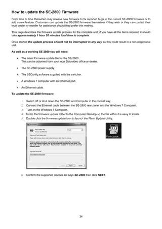 34
How to update the SE-2800 Firmware
From time to time Datavideo may release new firmware to fix reported bugs in the current SE-2800 firmware or to
add a new feature. Customers can update the SE-2800 firmware themselves if they wish or they can contact their
local dealer or reseller for assistance should they prefer this method.
This page describes the firmware update process for the complete unit, if you have all the items required it should
take approximately 1 hour 20 minutes total time to complete.
Once started the update process should not be interrupted in any way as this could result in a non-responsive
unit.
As well as a working SE-2800 you will need:
 The latest Firmware update file for the SE-2800.
This can be obtained from your local Datavideo office or dealer.
 The SE-2800 power supply.
 The SEConfig software supplied with the switcher.
 A Windows 7 computer with an Ethernet port.
 An Ethernet cable.
To update the SE-2800 firmware:
1. Switch off or shut down the SE-2800 and Computer in the normal way.
2. Connect the Ethernet cable between the SE-2800 rear panel and the Windows 7 Computer.
3. Turn on the Windows 7 Computer.
4. Unzip the firmware update folder to the Computer Desktop so the file within it is easy to locate.
5. Double click the firmware update icon to launch the Flash Update Utility.
6. Confirm the supported devices list says SE-2800 then click NEXT.
 