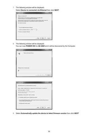 35
7. The following window will be displayed.
Select Device is connected via Ethernet then click NEXT.
8. The following window will be displayed.
You can now POWER ON the SE-2800 and it will be discovered by the Computer.
9. Select Automatically update the device to latest firmware version then click NEXT.
 
