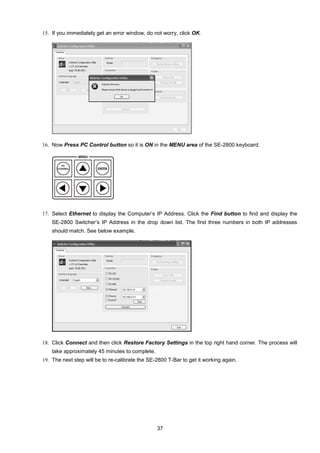37
15. If you immediately get an error window, do not worry, click OK.
16. Now Press PC Control button so it is ON in the MENU area of the SE-2800 keyboard.
17. Select Ethernet to display the Computer’s IP Address. Click the Find button to find and display the
SE-2800 Switcher’s IP Address in the drop down list. The first three numbers in both IP addresses
should match. See below example.
18. Click Connect and then click Restore Factory Settings in the top right hand corner. The process will
take approximately 45 minutes to complete.
19. The next step will be to re-calibrate the SE-2800 T-Bar to get it working again.
 