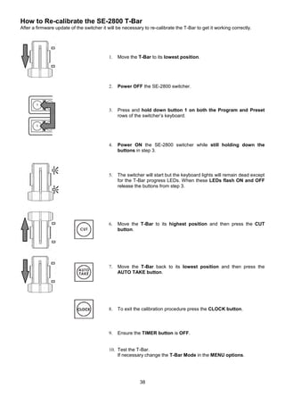 38
How to Re-calibrate the SE-2800 T-Bar
After a firmware update of the switcher it will be necessary to re-calibrate the T-Bar to get it working correctly.
1. Move the T-Bar to its lowest position.
2. Power OFF the SE-2800 switcher.
3. Press and hold down button 1 on both the Program and Preset
rows of the switcher’s keyboard.
4. Power ON the SE-2800 switcher while still holding down the
buttons in step 3.
5. The switcher will start but the keyboard lights will remain dead except
for the T-Bar progress LEDs. When these LEDs flash ON and OFF
release the buttons from step 3.
6. Move the T-Bar to its highest position and then press the CUT
button.
7. Move the T-Bar back to its lowest position and then press the
AUTO TAKE button.
8. To exit the calibration procedure press the CLOCK button.
9. Ensure the TIMER button is OFF.
10. Test the T-Bar.
If necessary change the T-Bar Mode in the MENU options.
 