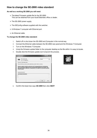 39
How to change the SE-2800 video standard
As well as a working SE-2800 you will need:
 The latest Firmware update file for the SE-2800.
This can be obtained from your local Datavideo office or dealer.
 The SE-2800 power supply.
 The SEConfig software supplied with the switcher.
 A Windows 7 computer with Ethernet port.
 An Ethernet cable.
To change the SE-2800 video standard:
1. Switch off or shut down the SE-2800 and Computer in the normal way.
2. Connect the Ethernet cable between the SE-2800 rear panel and the Windows 7 Computer.
3. Turn on the Windows 7 Computer.
4. Unzip the firmware update folder to the computer desktop so the file within it is easy to locate.
5. Double click the firmware update icon to launch the process.
6. Confirm the lower box says SE-2800 then click NEXT.
 