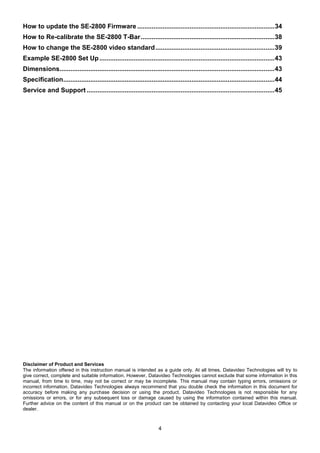 4
How to update the SE-2800 Firmware ............................................................................34
How to Re-calibrate the SE-2800 T-Bar..........................................................................38
How to change the SE-2800 video standard..................................................................39
Example SE-2800 Set Up.................................................................................................43
Dimensions.......................................................................................................................43
Specification.....................................................................................................................44
Service and Support ........................................................................................................45
Disclaimer of Product and Services
The information offered in this instruction manual is intended as a guide only. At all times, Datavideo Technologies will try to
give correct, complete and suitable information. However, Datavideo Technologies cannot exclude that some information in this
manual, from time to time, may not be correct or may be incomplete. This manual may contain typing errors, omissions or
incorrect information. Datavideo Technologies always recommend that you double check the information in this document for
accuracy before making any purchase decision or using the product. Datavideo Technologies is not responsible for any
omissions or errors, or for any subsequent loss or damage caused by using the information contained within this manual.
Further advice on the content of this manual or on the product can be obtained by contacting your local Datavideo Office or
dealer.
 