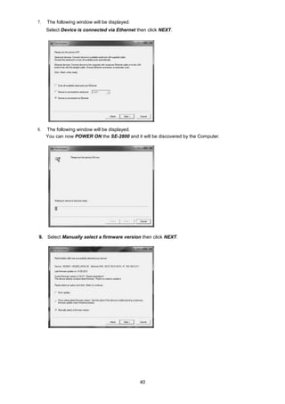 40
7. The following window will be displayed.
Select Device is connected via Ethernet then click NEXT.
8. The following window will be displayed.
You can now POWER ON the SE-2800 and it will be discovered by the Computer.
9. Select Manually select a firmware version then click NEXT.
 