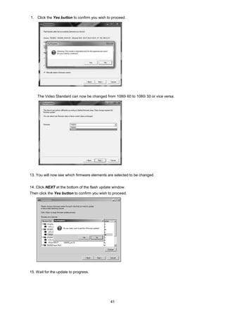 41
1. Click the Yes button to confirm you wish to proceed.
The Video Standard can now be changed from 1080i 60 to 1080i 50 or vice versa.
13. You will now see which firmware elements are selected to be changed.
14. Click NEXT at the bottom of the flash update window.
Then click the Yes button to confirm you wish to proceed.
15. Wait for the update to progress.
 