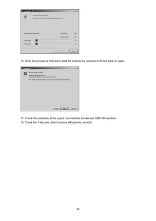 42
16. Once the process is finished re-start the switcher by powering it off and back on again.
17. Check the resolution at the output now matches the desired 1080i 50 standard.
18. Check the T-Bar and other functions still operate correctly.
 