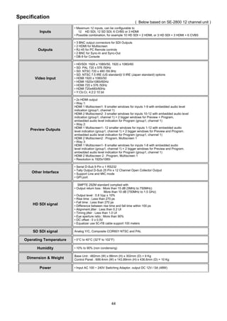 44
Specification
( Below based on SE-2800 12 channel unit )
Inputs
• Maximum 12 inputs, can be configurable to
12 HD SDI, 12 SD SDI, 6 CVBS or 3 HDMI
• Possible combination, for example 10 HD SDI + 2 HDMI, or 3 HD SDI + 3 HDMI + 6 CVBS
Outputs
• 3 BNC output connectors for SDI Outputs
• 2 HDMI for Multiscreen
• RJ-45 for PC Remote controls
• 2 BNC for Sync-In and Sync-Out
• DB-9 for Console
Video Input
• HD/SDI: 1920 x 1080i/50, 1920 x 1080i/60
• SD: PAL 720 x 576 /50Hz
• SD: NTSC 720 x 480 /59.9Hz
• SD: NTSC 7.5 IRE (US standard)/ 0 IRE (Japan standard) options
• HDMI 1920 x 1080i/50
• HDMI 1920x1080i/60Hz
• HDMI 720 x 576 /50Hz
• HDMI 720x480i/60Hz
• Y:Cb:Cr, 4:2:2 10 bit
Preview Outputs
• 2x HDMI output
• Way 1:
HDMI 1 Multiscreen1: 9 smaller windows for inputs 1-9 with embedded audio level
indication (group1, channel 1)
HDMI 2 Multiscreen2: 3 smaller windows for inputs 10-12 with embedded audio level
indication (group1, channel 1) + 2 bigger windows for Preview + Program,
embedded audio level indication for Program (group1, channel 1)
• Way 2:
HDMI 1 Multiscreen1- 12 smaller windows for inputs 1-12 with embedded audio
level indication (group1, channel 1) + 2 bigger windows for Preview and Program.
embedded audio level indication for Program (group1, channel 1)
HDMI 2 Multiscreen2 : Program, Multiscreen 1
• Way 3:
HDMI 1 Multiscreen1- 8 smaller windows for inputs 1-8 with embedded audio
level indication (group1, channel 1) + 2 bigger windows for Preview and Program.
embedded audio level indication for Program (group1, channel 1)
HDMI 2 Multiscreen 2 : Program, Multiscreen 1
• Resolution is 1920x1080i
Other Interface
• Serial D-Sub 9 Pin x 1 RS232
• Tally Output D-Sub 25 Pin x 12 Channel Open Collector Output
• Support Line and MIC mode
• GPI port
HD SDI signal
SMPTE 292M standard complied with
• Output return loss : More than 15 dB (5MHz to 750MHz)
More than 10 dB (750MHz to 1.5 GHz)
• Output level : 0.8 Vpp ± 10%
• Rise time : Less than 270 ps
• Fall time : Less than 270 ps
• Difference between rise time and fall time within 100 ps
• Alignment jitter : Less than 0.2 UI
• Timing jitter : Less than 1.0 UI
• Eye aperture ratio : More than 90%
• DC offset : 0 ± 0.5V
• Equalizer use 5C-FB cable support 100 meters
SD SDI signal Analog Y/C, Composite CCIR601 NTSC and PAL
Operating Temperature • 0°C to 40°C (32°F to 102°F)
Humidity • 10% to 90% (non condensing)
Dimension & Weight
Base Unit : 482mm (W) x 88mm (H) x 302mm (D) = 9 Kg
Control Panel : 699.4mm (W) x 143.89mm (H) x 436.6mm (D) = 10 Kg
Power • Input AC 100 ~ 240V Switching Adaptor, output DC 12V / 5A (48W)
 