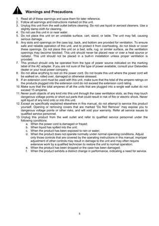 5
Warnings and Precautions
1. Read all of these warnings and save them for later reference.
2. Follow all warnings and instructions marked on this unit.
3. Unplug this unit from the wall outlet before cleaning. Do not use liquid or aerosol cleaners. Use a
slightly damp cloth for cleaning.
4. Do not use this unit in or near water.
5. Do not place this unit on an unstable surface, cart, stand, or table. The unit may fall, causing
serious damage.
6. Any slots and openings on the case top, back, and bottom are provided for ventilation. To ensure
safe and reliable operation of this unit, and to protect it from overheating, do not block or cover
these openings. Do not place this unit on a bed, sofa, rug, or similar surface, as the ventilation
openings may become blocked. This unit should never be placed near or over a heat source or
radiator. This unit should not be placed in a built-in installation unless proper ventilation is
provided.
7. This product should only be operated from the type of power source indicated on the marking
label of the AC adapter. If you are not sure of the type of power available, consult your Datavideo
dealer or your local power company.
8. Do not allow anything to rest on the power cord. Do not locate this unit where the power cord will
be walked on, rolled over, damaged or otherwise stressed.
9. If an extension cord must be used with this unit, make sure that the total of the ampere ratings on
the products plugged into the extension cord do not exceed the extension cord rating.
10. Make sure that the total amperes of all the units that are plugged into a single wall outlet do not
exceed 15 amperes.
11. Never push objects of any kind into this unit through the case ventilation slots, as they may touch
dangerous voltage points or short out parts that could result in risk of fire or electric shock. Never
spill liquid of any kind onto or into this unit.
12. Except as specifically explained elsewhere in this manual, do not attempt to service this product
yourself. Opening or removing covers that are marked “Do Not Remove” may expose you to
dangerous voltage points or other risks, and will void your warranty. Refer all service issues to
qualified service personnel.
13. Unplug this product from the wall outlet and refer to qualified service personnel under the
following conditions:
a. When the power cord is damaged or frayed;
b. When liquid has spilled into the unit;
c. When the product has been exposed to rain or water;
d. When the product does not operate normally under normal operating conditions. Adjust
only those controls that are covered by the operating instructions in this manual; improper
adjustment of other controls may result in damage to the unit and may often require
extensive work by a qualified technician to restore the unit to normal operation;
e. When the product has been dropped or the case has been damaged;
f. When the product exhibits a distinct change in performance, indicating a need for service.
 