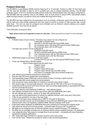 7
Product Overview
The SE-2800 is a cost effective HD/SD switcher featuring 8* or 12 channels. Thanks to a 2RU 19” form factor and
12V DC input the SE-2800 is ideal for use in portable rack units or outside broadcast vehicles. The SE-2800
produces superb 10 bit 4:2:2 broadcast quality pictures while also offering flexible input and output configurations.
The SE-2800 also has powerful, easy to use effects, such as dual picture in picture (PIP), downstream keyers
(DSK) and logo insertion, as well as a clock and multiple still image frame stores.
The SE-2800 has been designed for live productions such as concerts, conference, sports and worship events as
well as news and studio based programmes that may need to combine a number of video sources with a mixed
audio feed. The unit can also be configured and controlled over an Ethernet network allowing even greater
flexibility and even more user set up options.
That’s Datavideo, sharing the value!
*Eight channel units can be upgraded to twelve at a later date – Please speak with your dealer for more information.
Features
 A flexible variety of input choices. The twelve input version can be configured as:
Twelve SDI or HD-SDI inputs,
Or Nine SDI or HD-SDI inputs with three HDMI inputs,
Or Six composite inputs, with three SDI inputs and three HDMI inputs
Or Six composite inputs, with six SDI inputs.
The eight input version* can be configured as:
Eight SDI or HD-SDI inputs,
Or Six SDI or HD-SDI inputs with two HDMI inputs,
Or Four composite inputs, with two SDI inputs and two HDMI inputs
Or Four composite inputs, with four SDI inputs.
 HDMI based single or dual screen multi-view outputs.
A choice from five set ups, two with optional HDMI Program output.
 Three user defined SDI or HD-SDI outputs.
Each of these outputs has the option to be:
Program output
Or Preview output
Or Program output without logo
Or Program output without logo and DSK overlay
Or Aux output of a selected video input channel (single Aux).
 User defined and positioned dual picture in picture (PIP).
 Easy two step PIP source assignment using keyboard.
 Two downstream keyers (DSK) with a set up choice of basic Luma key or alpha channel.
 Easy two step DSK source assignment using keyboard.
 User choice from seven stored logos for insertion on preview and program outputs.
 One dynamic logo or moving image sequence. File type can be TGA, GIF or AVI up to 75 frames long.
 Frame Store (FS) source for each input channel. User can quickly toggle between a pre-loaded still image
and the connected live source.
 On screen real-time clock featuring HH:MM only – User defined position.
 User defined countdown timer for each input shown within the HDMI Multi-view output.
 Six user defined wipe buttons - choice of 16 wipes with optional border.
 User can define three speed buttons (in frames) for selected transition when using Auto Take button.
 T-Bar can be operated in one way or two way mode.
 Choice of 8 full raster colour backgrounds or SMPTE 75% bars for BG button.
 Up to four channels of audio can be embedded on to the SDI and HDMI Program outputs. Either from an
external audio mixer (not supplied) or selected HDMI, SDI and analogue XLR inputs.
 Audio peak meters displayed on HDMI Multi-view gives confidence of incoming and outgoing audio.
 User choice for synch input and loop through – composite black & burst or HD Tri-Level sync.
 SE-2800 can be configured over an Ethernet network using a supplied Windows 7 PC application.
 SE-2800 can be controlled remotely over an Ethernet network using a supplied Windows 7 PC application.
 Low voltage Bi-colour Tally output on a single 25pin D-sub connector – compatible with other Datavideo
equipment or bespoke applications.
 GPI - Externally trigger transitions or devices using the 3.5mm jack socket.
 XLR 12V DC input – Makes the unit ideal for studio or OB van based applications.
 