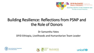 Building Resilience: Reflections from PSNP and
the Role of Donors
Dr Samantha Yates
DFID Ethiopia, Livelihoods and Humanitarian Team Leader
 